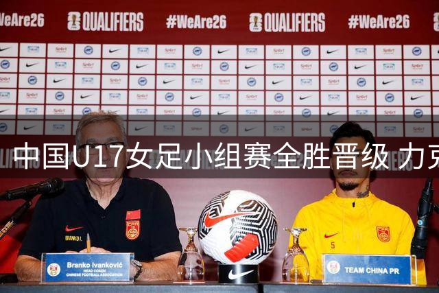 中国U17女足小组赛全胜晋级 力克曼城挺进四强