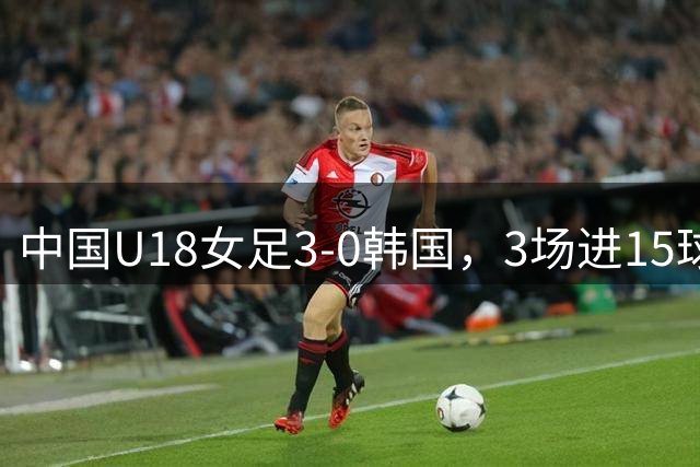 中国U18女足3-0韩国，3场进15球0失球卫冕中日韩青运会冠军