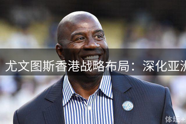 尤文图斯香港战略布局：深化亚洲市场的重要一步