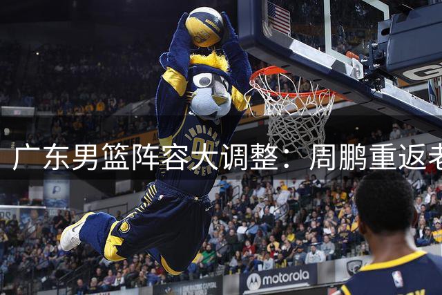 广东男篮阵容大调整：周鹏重返老东家 外援萨姆纳留队