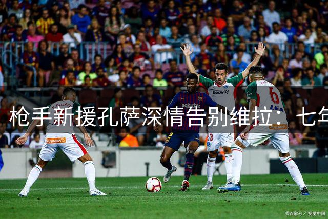 枪手新援孔萨深情告别维拉：七年紫衣岁月永难忘怀