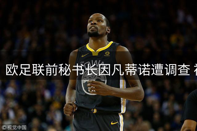 欧足联前秘书长因凡蒂诺遭调查 被曝违规提拔亲信引内部震荡