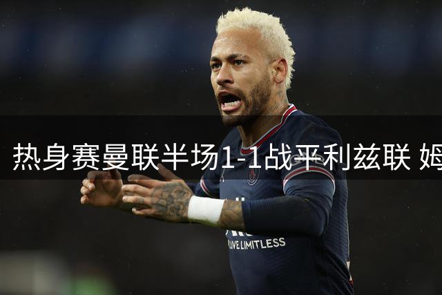 热身赛曼联半场1-1战平利兹联 姆伯莫造进球+中柱