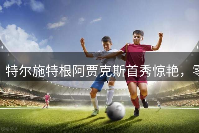 特尔施特根阿贾克斯首秀惊艳，零封对手荣膺最佳球员