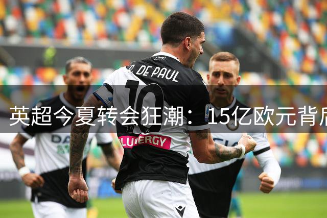 英超今夏转会狂潮：15亿欧元背后的资本游戏与市场失衡