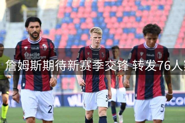詹姆斯期待新赛季交锋 转发76人赛程为费城打气