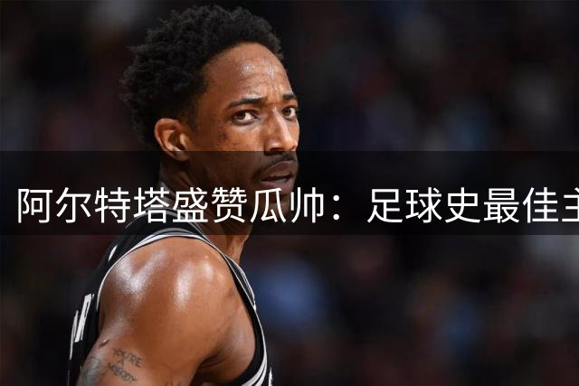 阿尔特塔盛赞瓜帅：足球史最佳主帅，马雷斯卡同样非凡